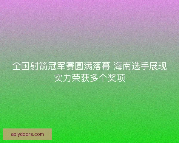 全国射箭冠军赛圆满落幕 海南选手展现实力荣获多个奖项