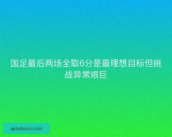 国足最后两场全取6分是最理想目标但挑战异常艰巨