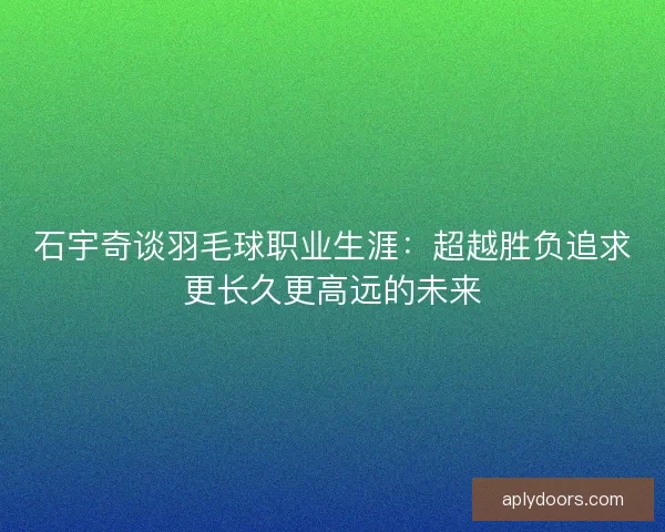 石宇奇谈羽毛球职业生涯：超越胜负追求更长久更高远的未来
