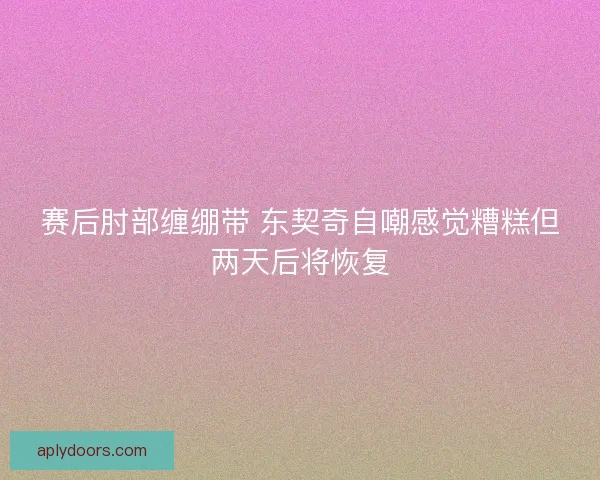 赛后肘部缠绷带 东契奇自嘲感觉糟糕但两天后将恢复