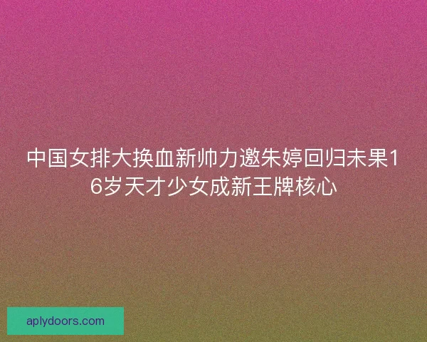 中国女排大换血新帅力邀朱婷回归未果16岁天才少女成新王牌核心